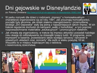 Dni gejowskie w Disneylandzie
za: Polonia Christiana http://www.pch24.pl/-dni-gejowskie--w-disneylandzie,15083,i.html
 W parku rozrywki dla dzieci z rodzicami „imprezy‖ o homoseksualnym
charakterze organizowane są od roku 1991. Jak przyznają homoaktywiści,
początki były skromne, ale dzięki stałemu zaangażowaniu i przemyślanej
strategii „Dni Gejowskie‖ stały się jedną z najważniejszych takich imprez. W ich
trakcie regularnie dochodzi do kampanii „walki z homofobią‖, w tym poprzez
rozpowszechnianie materiałów „edukacyjnych‖ i promocyjnych nieletnim.
 Jak chwalą się organizatorzy, w trakcie tej imprezy aktywiści posiadali każdego
roku okazję do oddziaływania na dziesiątki tysięcy ludzi. W programie, poza
imprezami w basenie, przewidziano także występy tancerzy i tancerek w
odważnych układach oraz „koncerty‖ dla osób w wieku powyżej 18 lat.
Wszystko to w miejscu kojarzącym się z radością
i niewinnością dzieciństwa.
 
