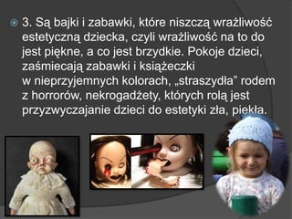  3. Są bajki i zabawki, które niszczą wrażliwość
estetyczną dziecka, czyli wrażliwość na to do
jest piękne, a co jest brzydkie. Pokoje dzieci,
zaśmiecają zabawki i książeczki
w nieprzyjemnych kolorach, „straszydła‖ rodem
z horrorów, nekrogadżety, których rolą jest
przyzwyczajanie dzieci do estetyki zła, piekła.
 