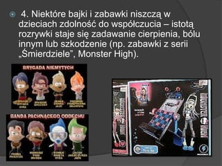  4. Niektóre bajki i zabawki niszczą w
dzieciach zdolność do współczucia – istotą
rozrywki staje się zadawanie cierpienia, bólu
innym lub szkodzenie (np. zabawki z serii
„Śmierdziele‖, Monster High).
 