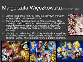 Małgorzata WięczkowskaWYCHOWAWCA, 7-8/2002
 Manga to japoński komiks, który jest jedynym w swoim
rodzaju stylem rysowania komiksu.
 Termin anime oznacza japoński film rysunkowy, który
powstaje bardzo często na podstawie mangi. Przykłady
wieloodcinkowych seriali: Czarodziejka z księżyca,
Dragon Ball, Wojownicy zodiaku, Pokemon, Kapitan
Jastrząb.
 Niestety, wszystkie filmy i komiksy zawierają sporą dozę
emocji negatywnych. Treścią większości jest rywalizacja,
podstęp i walka. Wiele z nich preferuje głupotę i agresję.
 