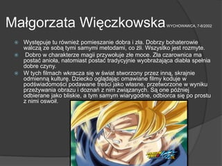 Małgorzata WięczkowskaWYCHOWAWCA, 7-8/2002
 Występuje tu również pomieszanie dobra i zła. Dobrzy bohaterowie
walczą ze sobą tymi samymi metodami, co źli. Wszystko jest rozmyte.
 Dobro w charakterze magii przywołuje złe moce. Zła czarownica ma
postać anioła, natomiast postać tradycyjnie wyobrażająca diabła spełnia
dobre czyny.
 W tych filmach wkracza się w świat stworzony przez inną, skrajnie
odmienną kulturę. Dziecko oglądając omawiane filmy koduje w
podświadomości podawane treści jako własne, przetworzone w wyniku
przeżywania obrazu i doznań z nim związanych. Są one później
odbierane jako bliskie, a tym samym wiarygodne, odbiorca się po prostu
z nimi oswoił.
 