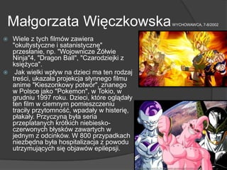 Małgorzata WięczkowskaWYCHOWAWCA, 7-8/2002
 Wiele z tych filmów zawiera
"okultystyczne i satanistyczne"
przesłanie, np. "Wojownicze Żółwie
Ninja"4, "Dragon Ball", "Czarodziejki z
księżyca".
 Jak wielki wpływ na dzieci ma ten rodzaj
treści, ukazała projekcja słynnego filmu
anime "Kieszonkowy potwór", znanego
w Polsce jako "Pokemon", w Tokio, w
grudniu 1997 roku. Dzieci, które oglądały
ten film w ciemnym pomieszczeniu
traciły przytomność, wpadały w histerię,
płakały. Przyczyną była seria
przeplatanych krótkich niebiesko-
czerwonych błysków zawartych w
jednym z odcinków. W 800 przypadkach
niezbędna była hospitalizacja z powodu
utrzymujących się objawów epilepsji.
 