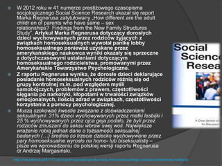  W 2012 roku w 41 numerze prestiżowego czasopisma
socjologicznego Social Science Research ukazał się raport
Marka Regnerusa zatytułowany „How different are the adult
childr en of parents who have same – sex
relationships? Findings from the New Family Structures
Study‖. Artykuł Marka Regnerusa dotyczący dorosłych
dzieci wychowywanych przez rodziców żyjących z
związkach homoseksualnych wywołał panikę lobby
homoseksualnego ponieważ uzyskane przez
amerykańskiego naukowca wyniki okazały się sprzeczne
z dotychczasowymi ustaleniami dotyczącym
homoseksualnego rodzicielstwa, promowanymi przez
Amerykańskie Towarzystwo Psychologiczne.
 Z raportu Regnerusa wynika, że dorosłe dzieci deklarujące
posiadanie homoseksualnych rodziców różnią się od
grupy kontrolnej m.in. pod względem myśli
samobójczych, problemów z prawem, częstotliwości
sięgania po narkotyki, kłopotami w trwałości związków
emocjonalnych, ilością zdrad w związkach, częstotliwości
korzystania z pomocy psychologicznej.
 Muszą szokować kwestie związane z doświadczeniami
seksualnymi: 31% dzieci wychowywanych przez matki lesbijki i
25 % wychowywanych przez ojca geja podało, że byli przez
rodziców zmuszani do seksu wbrew swej woli. Największe
wrażenie robią jednak dane o tożsamości seksualnej
badanych (…) średnio co trzecie dziecko wychowywane przez
pary homoseksualne wyrosło na homo- lub biseksualistę –
pisze we wprowadzeniu do polskiej wersji raportu Regnerusa
dr Andrzej Margasiński.
http://niezalezna.pl/51171-ten-raport-wywolal-panike-lobby-homoseksualnego-zobacz-przelomowe-badania
 