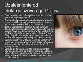 Uzależnienie od
elektronicznych gadżetów
 Coraz więcej dzieci nie wyobraża sobie życia bez
elektronicznych gadżetów.
 Z badań brytyjskiego ministerstwa zdrowia wynika,
że co trzeci Brytyjczyk pozwala swojemu dziecku
na zabawę tabletem 4-7 godz. dziennie.
 Zespół uzależnienia pojawia się już u małych
dzieci. Najmłodszy pacjent „cyfrowego odwyku‖ na
terenie Anglii to 4-letnia dziewczynka, uzależniona
od iPada. Dostała gadżet, mając zaledwie 3 lata.
Obecnie jeśli czterolatka przez jakiś czas nie gra
na iPadzie, pojawia się u niej zespół abstynencji.
 Dziecko przebywa w klinice leczenia uzależnień w
Londynie, która prowadzi program tzw. cyfrowego
detoksu. Miesiąc takiej terapii kosztuje aż 16
tysięcy funtów.
 Lekarze podkreślają, że dziecko może bardzo
łatwo uzależnić się od iPada. Fascynują je ładne
kolory i trzeba niewiele czasu, by nie mogły się od
niego oderwać. A potem napady złości stają się
codziennością.
http://www.wprost.pl/ar/396700/4-latka-uzaleznila-sie-od-iPada/ http://wiadomosci.onet.pl/nauka/czterolatka-uzaleznila-sie-od-ipada/e5ndt
 