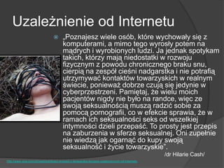 Uzależnienie od Internetu
 „Poznajesz wiele osób, które wychowały się z
komputerami, a mimo tego wyrosły potem na
mądrych i wyrobionych ludzi. Ja jednak spotykam
takich, którzy mają niedostatki w rozwoju
fizycznym z powodu chronicznego braku snu,
cierpią na zespół cieśni nadgarstka i nie potrafią
utrzymywać kontaktów towarzyskich w realnym
świecie, ponieważ dobrze czują się jedynie w
cyberprzestrzeni. Pamiętaj, że wielu moich
pacjentów nigdy nie było na randce, więc ze
swoją seksualnością muszą radzić sobie za
pomocą pornografii, co w efekcie sprawia, że w
ramach ich seksualności seks od wszelkiej
intymności dzieli przepaść. To prosty jest przepis
na zaburzenia w sferze seksualnej. Oni zupełnie
nie wiedzą jak ogarnąć do kupy swoją
seksualność i życie towarzyskie‖.
/dr Hilarie Cash/
http://www.vice.com/pl/read/poklikasz-wywiad-z-terapeutka-leczaca-uzaleznionych-od-internetu
 