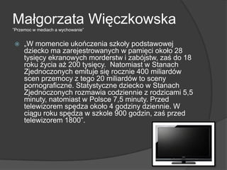 Małgorzata Więczkowska
‖Przemoc w mediach a wychowanie‖
 „W momencie ukończenia szkoły podstawowej
dziecko ma zarejestrowanych w pamięci około 28
tysięcy ekranowych morderstw i zabójstw, zaś do 18
roku życia aż 200 tysięcy. Natomiast w Stanach
Zjednoczonych emituje się rocznie 400 miliardów
scen przemocy z tego 20 miliardów to sceny
pornograficzne. Statystyczne dziecko w Stanach
Zjednoczonych rozmawia codziennie z rodzicami 5,5
minuty, natomiast w Polsce 7,5 minuty. Przed
telewizorem spędza około 4 godziny dziennie. W
ciągu roku spędza w szkole 900 godzin, zaś przed
telewizorem 1800‖.
 