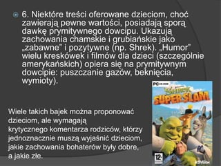  6. Niektóre treści oferowane dzieciom, choć
zawierają pewne wartości, posiadają sporą
dawkę prymitywnego dowcipu. Ukazują
zachowania chamskie i grubiańskie jako
„zabawne‖ i pozytywne (np. Shrek). „Humor‖
wielu kreskówek i filmów dla dzieci (szczególnie
amerykańskich) opiera się na prymitywnym
dowcipie: puszczanie gazów, beknięcia,
wymioty).
Wiele takich bajek można proponować
dzieciom, ale wymagają
krytycznego komentarza rodziców, którzy
jednoznacznie muszą wyjaśnić dzieciom,
jakie zachowania bohaterów były dobre,
a jakie złe.
 