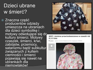 Dzieci ubrane
w śmierć?
 Znaczna część
producentów odzieży
umieszcza na ubraniach
dla dzieci symbolikę i
motywy odwołujące się do
kultury śmierci. Motywy
czaszek, śmierci, krwi,
zabójstw, przemocy,
satanizmu bądź subkultur
związanych z kultem
ciemności i śmierci
pojawiają się nawet na
ubrankach dla
niemowlaków!
 