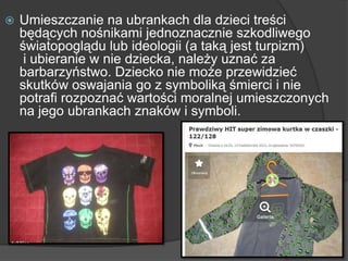  Umieszczanie na ubrankach dla dzieci treści
będących nośnikami jednoznacznie szkodliwego
światopoglądu lub ideologii (a taką jest turpizm)
i ubieranie w nie dziecka, należy uznać za
barbarzyństwo. Dziecko nie może przewidzieć
skutków oswajania go z symboliką śmierci i nie
potrafi rozpoznać wartości moralnej umieszczonych
na jego ubrankach znaków i symboli.
 