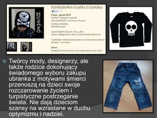  Twórcy mody, designerzy, ale
także rodzice dokonujący
świadomego wyboru zakupu
ubranka z motywami śmierci
przenoszą na dzieci swoje
rozczarowanie życiem i
turpistyczne postrzeganie
świata. Nie dają dzieciom
szansy na wzrastane w duchu
optymizmu i nadziei.
 