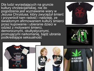 Dla ludzi wyrastających na gruncie
kultury chrześcijańskiej, nie do
pogodzenia jest wyznawanie wiary w
Jezusa Chrystusa, który zwyciężył śmierć
i przywrócił nam radość i nadzieję, ze
świadomym afirmowaniem kultury śmierci
przez kupowanie i ubieranie dzieci w
odzież z motywami śmierci,
demonicznymi, okultystycznymi,
promującymi narkomanię, bądź ubrania
podkreślające seksualność
 
