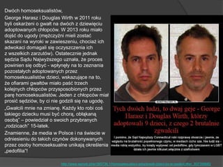 Dwóch homoseksualistów,
George Harasz i Douglas Wirth w 2011 roku
byli oskarżeni o gwałt na dwóch z dziewięciu
adoptowanych chłopców. W 2013 roku miało
dojść do ugody (mężczyźni mieli zostać
skazani na wyroki w zawieszeniu, chociaż ich
adwokaci domagali się oczyszczenia ich
z wszelkich zarzutów). Ostatecznie jednak
sędzia Sądu Najwyższego uznała, że proces
powinien się odbyć - wpłynęły na to zeznania
pozostałych adoptowanych przez
homoseksualistów dzieci, wskazujące na to,
że ofiarami gwałtów miało paść trzech
kolejnych chłopców przysposobionych przez
parę homoseksualistów. Jeden z chłopców miał
prosić sędziów, by ci nie godzili się na ugodę.
„Gwałcili mnie na zmianę. Każdy kto robi coś
takiego dziecku musi być chorą, obłąkaną
osobą‖ – powiedział o swoich przybranych
„rodzicach‖ 15-latek.
Znamienne, że media w Polsce i na świecie w
odniesieniu do takich czynów dokonywanych
przez osoby homoseksualne unikają określenia
„pedofilia‖!
http://www.wprost.pl/ar/395736,1/Homoseksualisci-adoptowali-dzieci-by-je-gwalcic/#an_937358682
 