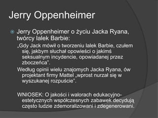 Jerry Oppenheimer
 Jerry Oppenheimer o życiu Jacka Ryana,
twórcy lalek Barbie:
„Gdy Jack mówił o tworzeniu lalek Barbie, czułem
się, jakbym słuchał opowieści o jakimś
seksualnym incydencie, opowiadanej przez
zboczeńca‖.
Według opinii wielu znajomych Jacka Ryana, ów
projektant firmy Mattel „wprost nurzał się w
wyszukanej rozpuście‖.
WNIOSEK: O jakości i walorach edukacyjno-
estetycznych współczesnych zabawek decydują
często ludzie zdemoralizowani i zdegenerowani.
 