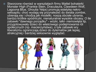  Stworzone również w warsztatach firmy Mattel bohaterki
Monster High (Frankie Stein, Draculaura, Clawdeen Wolf,
Lagoona Blue, Ghoulia Yelps) promują estetykę nekro-
seksapilu: choć wydają się przynależeć do świata zombie,
ubierają się i chodzą jak modelki, noszą obcisłe ubrania,
bardzo krótkie spódniczki, nienaturalnie wysokie obcasy. O ile
zabawki "dawnego porządku" - wózki, lalki- niemowlęta itp.
przygotowywały dzieci do właściwego podejmowania ról
społecznych (np. macierzyństwa), o tyle zabawki ery
liberalizmu ograniczają dzieci do dylematów jak lepiej,
atrakcyjniej i bardziej seksownie wyglądać.
 