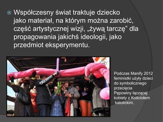  Współczesny świat traktuje dziecko
jako materiał, na którym można zarobić,
część artystycznej wizji, „żywą tarczę‖ dla
propagowania jakichś ideologii, jako
przedmiot eksperymentu.
Podczas Manify 2012
feministki użyły dzieci
do symbolicznego
przecięcia
Pępowiny łączącej
kobiety z Kościołem
katolickim.
 