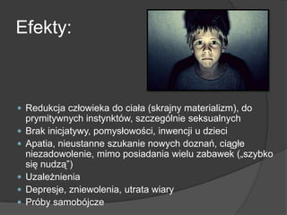 Efekty:
 Redukcja człowieka do ciała (skrajny materializm), do
prymitywnych instynktów, szczególnie seksualnych
 Brak inicjatywy, pomysłowości, inwencji u dzieci
 Apatia, nieustanne szukanie nowych doznań, ciągłe
niezadowolenie, mimo posiadania wielu zabawek („szybko
się nudzą‖)
 Uzależnienia
 Depresje, zniewolenia, utrata wiary
 Próby samobójcze
 