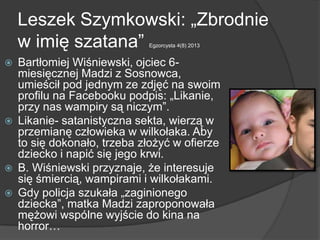 Leszek Szymkowski: „Zbrodnie
w imię szatana‖ Egzorcysta 4(8) 2013
 Bartłomiej Wiśniewski, ojciec 6-
miesięcznej Madzi z Sosnowca,
umieścił pod jednym ze zdjęć na swoim
profilu na Facebooku podpis: „Likanie,
przy nas wampiry są niczym‖.
 Likanie- satanistyczna sekta, wierzą w
przemianę człowieka w wilkołaka. Aby
to się dokonało, trzeba złożyć w ofierze
dziecko i napić się jego krwi.
 B. Wiśniewski przyznaje, że interesuje
się śmiercią, wampirami i wilkołakami.
 Gdy policja szukała „zaginionego
dziecka‖, matka Madzi zaproponowała
mężowi wspólne wyjście do kina na
horror…
 