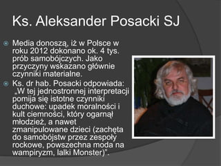 Ks. Aleksander Posacki SJ
 Media donoszą, iż w Polsce w
roku 2012 dokonano ok. 4 tys.
prób samobójczych. Jako
przyczyny wskazano głównie
czynniki materialne.
 Ks. dr hab. Posacki odpowiada:
„W tej jednostronnej interpretacji
pomija się istotne czynniki
duchowe: upadek moralności i
kult ciemności, który ogarnął
młodzież, a nawet
zmanipulowane dzieci (zachęta
do samobójstw przez zespoły
rockowe, powszechna moda na
wampiryzm, lalki Monster)‖.
 