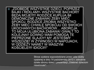 „ZDOBĘDĘ WSZYSTKIE DZIECI, POPRZEZ
BAJKI I REKLAMY- WSZYSTKIE BACHORY
BĘDĄ MOJE!!!!! RODZICE KUPUJĄ IM
DEMONICZNE ZABAWKI ŻEBY MIEĆ
SPOKÓJ, RODZICE ZROBIĄ WSZYSTKO
ŻEBY MIEĆ CHWILĘ SPOKOJU OD SWOICH
UKOCHANYCH BACHORÓW… ABORCJA
TO MOJA ULUBIONA ZABAWA! GWAŁT TO
KOLEJNA!! GÓWNO WAM POMOGĄ TE
PIEPRZONE SLAJDY! MY JESTEŚMY
WSZĘDZIE! W ŻYWNOŚCI W NAPOJACH,
W ODZIEŻY NAWET W WASZYM
KOŚCIELE!!!! IDIOCI!!!‖
Słowa szatana wypowiedziane przez usta osoby
opętanej w dniu 14 października 2013 r. odnośnie
dzieła obrony dzieci i prezentacji „Odebrać dzieciom
niewinność‖.
 