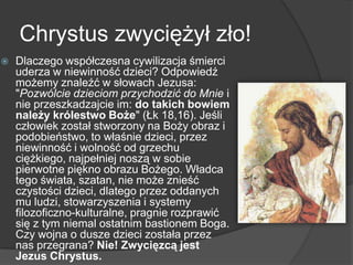 Chrystus zwyciężył zło!
 Dlaczego współczesna cywilizacja śmierci
uderza w niewinność dzieci? Odpowiedź
możemy znaleźć w słowach Jezusa:
"Pozwólcie dzieciom przychodzić do Mnie i
nie przeszkadzajcie im: do takich bowiem
należy królestwo Boże" (Łk 18,16). Jeśli
człowiek został stworzony na Boży obraz i
podobieństwo, to właśnie dzieci, przez
niewinność i wolność od grzechu
ciężkiego, najpełniej noszą w sobie
pierwotne piękno obrazu Bożego. Władca
tego świata, szatan, nie może znieść
czystości dzieci, dlatego przez oddanych
mu ludzi, stowarzyszenia i systemy
filozoficzno-kulturalne, pragnie rozprawić
się z tym niemal ostatnim bastionem Boga.
Czy wojna o dusze dzieci została przez
nas przegrana? Nie! Zwycięzcą jest
Jezus Chrystus.
 