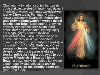  Choć mamy świadomość, jak bardzo zły
duch atakuje czystość i niewinność dzieci i
młodzieży, wiemy, że nasze zwycięstwo
jest w Chrystusie. Pamiętamy także
słowa zapisane w Ewangelii: mścicielem
grzechów dokonywanych wobec dzieci
będzie sam Bóg: "Niepodobna, żeby nie
przyszły zgorszenia; lecz biada temu,
przez którego przychodzą. Byłoby lepiej
dla niego, gdyby kamień młyński
zawieszono mu u szyi i wrzucono go w
morze, niż żeby miał być powodem
grzechu jednego z tych małych. Uważajcie
na siebie!" (Łk 17,1-2). Rodzice, którzy
pragną uchronić niewinność swoich
dzieci, powinni z jeszcze większą
troską, miłością i wiarą oddawać je pod
opiekę Miłosierdzia Bożego i Matki
Bożej, a także uczyć je mądrze korzystać
z dóbr tego świata, polecając unikać
wszystkiego, co ma choćby pozór zła
(por. 1Tes 5,22).
 