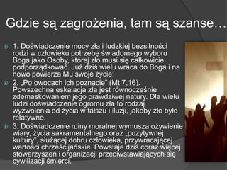 Gdzie są zagrożenia, tam są szanse…
 1. Doświadczenie mocy zła i ludzkiej bezsilności
rodzi w człowieku potrzebę świadomego wyboru
Boga jako Osoby, której zło musi się całkowicie
podporządkować. Już dziś wielu wraca do Boga i na
nowo powierza Mu swoje życie!
 2. „Po owocach ich poznacie‖ (Mt 7,16).
Powszechna eskalacja zła jest równocześnie
zdemaskowaniem jego prawdziwej natury. Dla wielu
ludzi doświadczenie ogromu zła to rodzaj
wyzwolenia od życia w fałszu i iluzji, jakoby zło było
relatywne.
 3. Doświadczenie ruiny moralnej wymusza ożywienie
wiary, życia sakramentalnego oraz „pozytywnej
kultury‖, służącej dobru człowieka, przywracającej
wartości chrześcijańskie. Powstaje dziś coraz więcej
stowarzyszeń i organizacji przeciwstawiających się
cywilizacji śmierci.
 