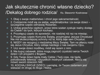 Jak skutecznie chronić własne dziecko?
/Dekalog dobrego rodzica/
 1. Dbaj o swoje małżeństwo i chroń jego sakramentalność.
 2. Codziennie módl się za siebie, współmałżonka i za swoje dzieci –
szczególnie często odmawiaj Różaniec.
 3. Unikaj grzechów ciężkich, przez które szatan zyskuje realny dostęp
do Ciebie i do tych, których kochasz.
 4. Przystępuj często do spowiedzi, nie rzadziej niż raz na miesiąc.
 5. Przyjmując często Komunię Świętą, przyjmujesz Jezusa Chrystusa!
Nie ma skuteczniejszej ochrony niż ta, którą daje sam Chrystus.
 6. NIGDY nie rezygnuj z niedzielnej Mszy Świętej. Tam na ołtarzu rodzi
się Jezus Chrystus, który oddaje każdego z nas swojemu Ojcu.
 7. Ucz swoje dzieci modlitwy, módl się razem z nimi.
 8. Nie kupuj zabawek, które mogą zagrozić czystości serca Twoich
dzieci i ich przyjaźni z Bogiem.
 9. Gdy Twoje dzieci będą miały Ciebie i Twój czas, nie będą
potrzebowały telewizji i wszystkich modnych zabawek. Naucz się
mówić swoim dzieciom NIE.
 10. KOCHAJ SWOJE DZIECI i pamiętaj, że Twoim zadaniem jest
wskazać im drogę do Boga i Nieba.
Ks. Sławomir Kostrzewa
 