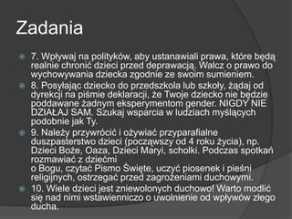 Zadania
 7. Wpływaj na polityków, aby ustanawiali prawa, które będą
realnie chronić dzieci przed deprawacją. Walcz o prawo do
wychowywania dziecka zgodnie ze swoim sumieniem.
 8. Posyłając dziecko do przedszkola lub szkoły, żądaj od
dyrekcji na piśmie deklaracji, że Twoje dziecko nie będzie
poddawane żadnym eksperymentom gender. NIGDY NIE
DZIAŁAJ SAM. Szukaj wsparcia w ludziach myślących
podobnie jak Ty.
 9. Należy przywrócić i ożywiać przyparafialne
duszpasterstwo dzieci (począwszy od 4 roku życia), np.
Dzieci Boże, Oaza, Dzieci Maryi, scholki. Podczas spotkań
rozmawiać z dziećmi
o Bogu, czytać Pismo Święte, uczyć piosenek i pieśni
religijnych, ostrzegać przed zagrożeniami duchowymi.
 10. Wiele dzieci jest zniewolonych duchowo! Warto modlić
się nad nimi wstawienniczo o uwolnienie od wpływów złego
ducha.
 