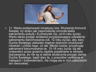  11. Warto podejmować inicjatywy tzw. Wczesnej Komunii
Świętej, by dzieci jak najwcześniej chroniła łaska
sakramentu pokuty i Eucharystii (np. od 6 roku życia).
Warto także podjąć działania przyspieszające udzielenie
sakramentu bierzmowania (ok. 12 roku życia), aby dary
Ducha Świętego ułatwiały mądrze dzieciom przeżywać
młodość i unikać tego, co złe. Młodzi ludzie, przyjmując
sakrament bierzmowania ok. 15-16 roku życia, są tak
zniewoleni przez grzechy ciężkie popełniane w okresie
dojrzewania, że nie są w stanie skutecznie przyjąć darów
Ducha Świętego, bądź dary te, z powodów uwikłania w
nałogach i zniewoleniach, nie mogą się w nich zakorzenić
ani owocować.
 