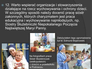  12. Warto wspierać organizacje i stowarzyszenia
działające na rzecz wychowywania i ochrony dzieci.
W szczególny sposób należy docenić pracę sióstr
zakonnych, których charyzmatem jest praca
edukacyjna i wychowywanie najmłodszych, np.
Siostry Służebniczki Niepokalanego Poczęcia
Najświętszej Maryi Panny.
Na fotografiach praca
Sióstr Służebniczek
(wielkopolskich)
z dziećmi w przedszkolu
w Podrzeczu.
Założycielem tego zgromadzenia
był bł. Edmund Bojanowski.
 