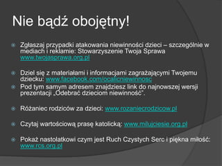 Nie bądź obojętny!
 Zgłaszaj przypadki atakowania niewinności dzieci – szczególnie w
mediach i reklamie: Stowarzyszenie Twoja Sprawa
www.twojasprawa.org.pl
 Dziel się z materiałami i informacjami zagrażającymi Twojemu
dziecku: www.facebook.com/ocalicniewinnosc
 Pod tym samym adresem znajdziesz link do najnowszej wersji
prezentacji „Odebrać dzieciom niewinność‖.
 Różaniec rodziców za dzieci: www.rozaniecrodzicow.pl
 Czytaj wartościową prasę katolicką: www.milujciesie.org.pl
 Pokaż nastolatkowi czym jest Ruch Czystych Serc i piękna miłość:
www.rcs.org.pl
 