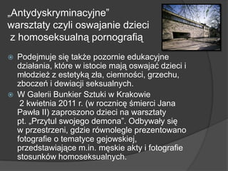 „Antydyskryminacyjne‖
warsztaty czyli oswajanie dzieci
z homoseksualną pornografią
 Podejmuje się także pozornie edukacyjne
działania, które w istocie mają oswajać dzieci i
młodzież z estetyką zła, ciemności, grzechu,
zboczeń i dewiacji seksualnych.
 W Galerii Bunkier Sztuki w Krakowie
2 kwietnia 2011 r. (w rocznicę śmierci Jana
Pawła II) zaproszono dzieci na warsztaty
pt. „Przytul swojego demona‖. Odbywały się
w przestrzeni, gdzie równolegle prezentowano
fotografie o tematyce gejowskiej,
przedstawiające m.in. męskie akty i fotografie
stosunków homoseksualnych.
 