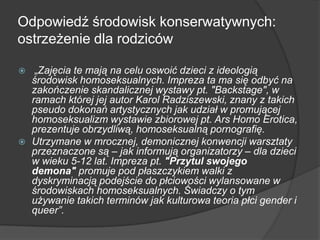 Odpowiedź środowisk konserwatywnych:
ostrzeżenie dla rodziców
 „Zajęcia te mają na celu oswoić dzieci z ideologią
środowisk homoseksualnych. Impreza ta ma się odbyć na
zakończenie skandalicznej wystawy pt. "Backstage", w
ramach której jej autor Karol Radziszewski, znany z takich
pseudo dokonań artystycznych jak udział w promującej
homoseksualizm wystawie zbiorowej pt. Ars Homo Erotica,
prezentuje obrzydliwą, homoseksualną pornografię.
 Utrzymane w mrocznej, demonicznej konwencji warsztaty
przeznaczone są – jak informują organizatorzy – dla dzieci
w wieku 5-12 lat. Impreza pt. "Przytul swojego
demona" promuje pod płaszczykiem walki z
dyskryminacją podejście do płciowości wylansowane w
środowiskach homoseksualnych. Świadczy o tym
używanie takich terminów jak kulturowa teoria płci gender i
queer”.
 