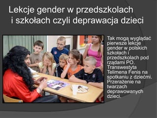 Lekcje gender w przedszkolach
i szkołach czyli deprawacja dzieci
 Tak mogą wyglądać
pierwsze lekcje
gender w polskich
szkołach i
przedszkolach pod
rządami PO.
Transwestyta
Telimena Fenis na
spotkaniu z dziećmi.
Przerażenie na
twarzach
deprawowanych
dzieci.
 