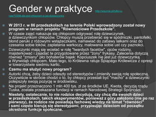 Gender w praktyce http://wsumie.pl/tylko-u-
nas/72208-ala-jest-chlopcem-a-jas-dziewczynka
 W 2013 r. w 86 przedszkolach na terenie Polski wprowadzony został nowy
program w ramach projektu "Równościowe Przedszkole".
 W czasie zajęć nakazuje się chłopcom odgrywać rolę dziewczynek,
a dziewczynkom chłopców. Chłopcy muszą przebierać się w spódniczki, pantofelki,
blond peruki z różowymi wstążeczkami, namawiać do zabawy lalkami oraz do
czesania sobie loków, zaplatania warkoczy, malowania sobie ust czy paznokci.
 Dziewczynki mają się wcielać w rolę "twardych facetów", ojców rodziny,
majsterkować i zajadać te przygotowane przez "żony" frykasy. Zalecenia dotyczą
również "zmiany" płci bohaterów bajek: Kopciuszek nie jest już dziewczynką
a Wyrwidąb chłopcem. Mało tego, to Królewna ratuje Śpiącego Królewicza z opresji
w towarzystwie siedmiu karlic.
 Czemu ma służyć nowy program?
 Autorki chcą, żeby dzieci odeszły od stereotypów i zmieniły swoją rolę społeczną.
Oczywiście w skrócie chodzi o to, by chłopcy przestali być "macho" a dziewczynki
polepszyły swoją pozycję w środowisku.
 Na projekt przeznaczono 1 mln 400 tys. zł ze środków UE. Kwota, decyzją rządu
Tuska, została przekazana fundacji w ramach Narodowej Strategii Spójności.
 Niestety, ostatecznie, to nie rodzice decydują, czy chcą dla swoich dzieci
w przedszkolach, takich eksperymentów, ponieważ z góry założono (nie po raz
pierwszy), że rodzice nie posiadają fachowej wiedzy na temat "równości"
i sami często kierują się stereotypami, przypisując dzieciom od początku
określone funkcje społeczne.
 