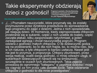 Takie eksperymenty obdzierają
dzieci z godności!
 „(…) Poznałam nauczycielki, które przyznały się, że zostały
przymuszone przez dyrektora przedszkola do wprowadzenia
tego programu do zajęć z dziećmi. Jedna z nich opowiedziała,
jak reagują dzieci. W momencie, kiedy zaproponowała chłopcom
przebranie się w sukienki, część z nich uciekła do toalety, część
zaczęła płakać, kilku zaoponowało natychmiast, a jeden
zareagował agresją i chciał nauczycielkę pogryźć. Program
odziera z godności małych chłopców. O ile dziewczynki godzą
się na przebieranki, bo to dla nich frajda, bo, to można rzec, leży
w ich naturze, o tyle chłopcom to bardzo uwłacza. Nawet jeśli
nie jest to przymus, a propozycja. Chłopcy zbuntowani, przez
swoją reakcję, ocalili swoją godność, ci mniej odważni ulegli, w
sukienkach dziewczęcych narazili się na śmieszność
szczególnie w oczach tych zbuntowanych. Takie zajęcia
prowadzą do ogromnego "bałaganu" w psychice dziecka i mogą
się ciągnąć za nim przez całe dorosłe życie. Takie odzieranie
chłopców z godności to dla mnie przestępstwo‖.
Fragment wywiadu z Dorotą Dziamską,
metodykiem nauczania początkowego
z Pracowni Pedagogicznej
im. prof. Ryszarda Więckowskiego
http://wsumie.pl/rodzina/73272-takie-eksperymenty-odzieraja-dzieci-z-godnosci
 