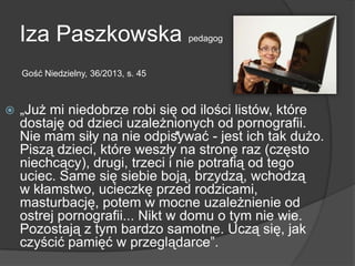 Iza Paszkowska pedagog
 „Już mi niedobrze robi się od ilości listów, które
dostaję od dzieci uzależnionych od pornografii.
Nie mam siły na nie odpisywać - jest ich tak dużo.
Piszą dzieci, które weszły na stronę raz (często
niechcący), drugi, trzeci i nie potrafią od tego
uciec. Same się siebie boją, brzydzą, wchodzą
w kłamstwo, ucieczkę przed rodzicami,
masturbację, potem w mocne uzależnienie od
ostrej pornografii... Nikt w domu o tym nie wie.
Pozostają z tym bardzo samotne. Uczą się, jak
czyścić pamięć w przeglądarce‖.
Gość Niedzielny, 36/2013, s. 45
 