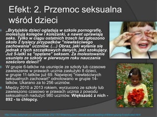 Efekt: 2. Przemoc seksualna
wśród dzieci
 „Brytyjskie dzieci oglądają w szkole pornografię,
molestują kolegów i koleżanki, a nawet uprawiają
seks. Tylko w ciągu ostatnich trzech lat zgłoszono
około 2 tysięcy przypadków "niewłaściwego
zachowania" uczniów. (…) Obraz, jaki wyłania się
jednak z tych szczątkowych danych, jest szokujący.
Już 5-latki są "opętane" seksem. Za molestowanie
usunięto ze szkoły w pierwszym roku nauczania
sześcioro dzieci!”
 W grupie 6-latków na usunięcie ze szkoły lub czasowe
zawieszenie w prawach ucznia zasłużyło 8 dzieci,
w grupie 11-latków już 69. Najwięcej "niewłaściwych
seksualnych zachowań" odnotowano w grupie 14-
latków. Ukarano za to 256 uczniów.
 Między 2010 a 2013 rokiem, wyrzucono ze szkoły lub
zawieszono czasowo w prawach ucznia z powodu
seksualnych nadużyć 980 uczniów. Większość z nich -
892 - to chłopcy.
http://www.dailymail.co.uk/news/article-2521781/Watching-porn-sexual-abuse-leading-children-young-5-excluded.html
 