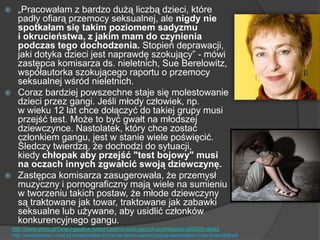  „Pracowałam z bardzo dużą liczbą dzieci, które
padły ofiarą przemocy seksualnej, ale nigdy nie
spotkałam się takim poziomem sadyzmu
i okrucieństwa, z jakim mam do czynienia
podczas tego dochodzenia. Stopień deprawacji,
jaki dotyka dzieci jest naprawdę szokujący‖ - mówi
zastępca komisarza ds. nieletnich, Sue Berelowitz,
współautorka szokującego raportu o przemocy
seksualnej wśród nieletnich.
 Coraz bardziej powszechne staje się molestowanie
dzieci przez gangi. Jeśli młody człowiek, np.
w wieku 12 lat chce dołączyć do takiej grupy musi
przejść test. Może to być gwałt na młodszej
dziewczynce. Nastolatek, który chce zostać
członkiem gangu, jest w stanie wiele poświęcić.
Śledczy twierdzą, że dochodzi do sytuacji,
kiedy chłopak aby przejść "test bojowy" musi
na oczach innych zgwałcić swoją dziewczynę.
 Zastępca komisarza zasugerowała, że przemysł
muzyczny i pornograficzny mają wiele na sumieniu
w tworzeniu takich postaw, że młode dziewczyny
są traktowane jak towar, traktowane jak zabawki
seksualne lub używane, aby usidlić członków
konkurencyjnego gangu.
http://www.sfora.pl/Dzieci-gwalca-dzieci-Lawina-szokujacych-przestepstw-s62028-slide2
http://wiadomosci.onet.pl/swiat/wielka-brytania-dzieci-wykorzystuja-seksualnie-inne-dzieci/blkw9
 