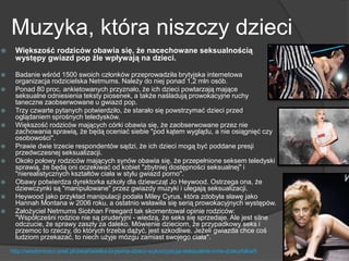 Muzyka, która niszczy dzieci
 Większość rodziców obawia się, że nacechowane seksualnością
występy gwiazd pop źle wpływają na dzieci.
 Badanie wśród 1500 swoich członków przeprowadziła brytyjska internetowa
organizacja rodzicielska Netmums. Należy do niej ponad 1,2 mln osób.
 Ponad 80 proc. ankietowanych przyznało, że ich dzieci powtarzają mające
seksualne odniesienia teksty piosenek, a także naśladują prowokacyjne ruchy
taneczne zaobserwowane u gwiazd pop.
 Trzy czwarte pytanych potwierdziło, że starało się powstrzymać dzieci przed
oglądaniem sprośnych teledysków.
 Większość rodziców mających córki obawia się, że zaobserwowane przez nie
zachowania sprawią, że będą oceniać siebie "pod kątem wyglądu, a nie osiągnięć czy
osobowości".
 Prawie dwie trzecie respondentów sądzi, że ich dzieci mogą być poddane presji
przedwczesnej seksualizacji.
 Około połowy rodziców mających synów obawia się, że przepełnione seksem teledyski
sprawią, że będą oni oczekiwać od kobiet "zbytniej dostępności seksualnej" i
"nierealistycznych kształtów ciała w stylu gwiazd porno".
 Obawy potwierdza dyrektorka szkoły dla dziewcząt Jo Heywood. Ostrzega ona, że
dziewczynki są "manipulowane" przez gwiazdy muzyki i ulegają seksualizacji.
 Heywood jako przykład manipulacji podała Miley Cyrus, która zdobyła sławę jako
Hannah Montana w 2006 roku, a ostatnio wsławiła się serią prowokacyjnych występów.
 Założyciel Netmums Siobhan Freegard tak skomentował opinie rodziców:
"Współcześni rodzice nie są pruderyjni - wiedzą, że seks się sprzedaje. Ale jest silne
odczucie, że sprawy zaszły za daleko. Mówienie dzieciom, że przypadkowy seks i
przemoc to rzeczy, do których trzeba dążyć, jest szkodliwe. Jeżeli gwiazda chce coś
ludziom przekazać, to niech użyje mózgu zamiast swojego ciała".
http://wiadomosci.onet.pl/swiat/wielka-brytania-dzieci-wykorzystuja-seksualnie-inne-dzieci/blkw9
 