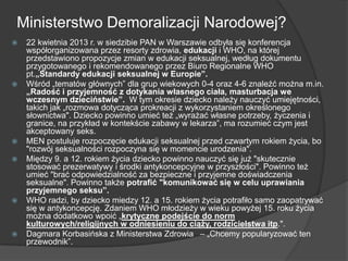 Ministerstwo Demoralizacji Narodowej?
 22 kwietnia 2013 r. w siedzibie PAN w Warszawie odbyła się konferencja
współorganizowana przez resorty zdrowia, edukacji i WHO, na której
przedstawiono propozycje zmian w edukacji seksualnej, według dokumentu
przygotowanego i rekomendowanego przez Biuro Regionalne WHO
pt.„Standardy edukacji seksualnej w Europie”.
 Wśród „tematów głównych‖ dla grup wiekowych 0-4 oraz 4-6 znaleźć można m.in.
„Radość i przyjemność z dotykania własnego ciała, masturbacja we
wczesnym dzieciństwie”. W tym okresie dziecko należy nauczyć umiejętności,
takich jak „rozmowa dotycząca prokreacji z wykorzystaniem określonego
słownictwa". Dziecko powinno umieć też „wyrażać własne potrzeby, życzenia i
granice, na przykład w kontekście zabawy w lekarza‖, ma rozumieć czym jest
akceptowany seks.
 MEN postuluje rozpoczęcie edukacji seksualnej przed czwartym rokiem życia, bo
"rozwój seksualności rozpoczyna się w momencie urodzenia".
 Między 9. a 12. rokiem życia dziecko powinno nauczyć się już "skutecznie
stosować prezerwatywy i środki antykoncepcyjne w przyszłości". Powinno też
umieć "brać odpowiedzialność za bezpieczne i przyjemne doświadczenia
seksualne". Powinno także potrafić "komunikować się w celu uprawiania
przyjemnego seksu”.
 WHO radzi, by dziecko miedzy 12. a 15. rokiem życia potrafiło samo zaopatrywać
się w antykoncepcję. Zdaniem WHO młodzieży w wieku powyżej 15. roku życia
można dodatkowo wpoić „krytyczne podejście do norm
kulturowych/religijnych w odniesieniu do ciąży, rodzicielstwa itp.".
 Dagmara Korbasińska z Ministerstwa Zdrowia  – „Chcemy popularyzować ten
przewodnik‖.
 