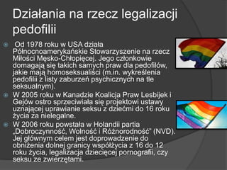 Działania na rzecz legalizacji
pedofilii
 Od 1978 roku w USA działa
Północnoamerykańskie Stowarzyszenie na rzecz
Miłości Męsko-Chłopięcej. Jego członkowie
domagają się takich samych praw dla pedofilów,
jakie mają homoseksualiści (m.in. wykreślenia
pedofilii z listy zaburzeń psychicznych na tle
seksualnym).
 W 2005 roku w Kanadzie Koalicja Praw Lesbijek i
Gejów ostro sprzeciwiała się projektowi ustawy
uznającej uprawianie seksu z dziećmi do 16 roku
życia za nielegalne.
 W 2006 roku powstała w Holandii partia
„Dobroczynność, Wolność i Różnorodność‖ (NVD).
Jej głównym celem jest doprowadzenie do
obniżenia dolnej granicy współżycia z 16 do 12
roku życia, legalizacja dziecięcej pornografii, czy
seksu ze zwierzętami.
 