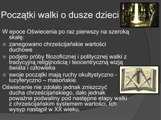 Początki walki o dusze dzieci
W epoce Oświecenia po raz pierwszy na szeroką
skalę:
 zanegowano chrześcijańskie wartości
duchowe
 podjęto próby filozoficznej i politycznej walki z
tradycyjną religijnością i teocentryczną wizją
świata i człowieka
 swoje początki mają ruchy okultystyczno -
lucyferyczno – masońskie.
Oświecenie nie zdołało jednak zniszczyć
ducha chrześcijańskiego, dało jednak
poważne podwaliny pod następne etapy walki
z chrześcijańskim systemem wartości. Ich
wysyp nastąpił w XX wieku.
 