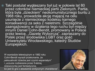  Taki postulat wygłaszany był już w połowie lat 80
przez członków niemieckiej partii Zielonych. Partia,
która była „dzieckiem‖ neokomunistycznego buntu z
1968 roku, prowadziła akcję mającą na celu
usunięcie z niemieckiego kodeksu karnego
konsekwencji za seks z nieletnimi. Szczególnie
zaangażowany w działania tego ruchu był między
innymi Daniel Cohn-Bendit, promowany w Polsce
przez lewicę, „Gazetę Wyborczą‖, zapraszany do
Polski przez środowiska LGBT oraz gość
Uniwersytetu Wrocławskiego, katedry Studiów
Europejskich.
W wywiadzie telewizyjnym w 1982 roku
Cohn-Bendit wyraził przekonanie, że
„seksualność dziecka jest czymś wspaniałym‖
i „uczucie rozbierania przez 5-letnią
dziewczynkę jest fantastyczne,
bo jest to gra o absolutnie erotycznym charakterze‖.
 