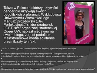Także w Polsce niektórzy aktywiści
gender nie ukrywają swoich
pedofilskich preferencji. Wykładowca
Uniwersytetu Warszawskiego
Mariusz Drozdowski („Jej
Perfekcyjność‖), lider środowisk
LGBT, szef organizacji studenckiej
Queer UW, napisał niedawno na
swoim blogu, że jest pedofilem.
Mainstreamowe media solidarnie
przemilczały ten fakt.
„Ja, dla przykładu, jestem transem i pedofilem. I spoko, żyje mi się z tym całkiem fajnie.
*
No i że odkryłem i powiedziałem wprost: jestem pedofilem i transgenderem. Jestem.
I nie obchodzi mnie to, komu się to podoba lub kto uważa to za wymysł i moją kreację na pokaz.
*
Nie mam potrzeby ukrywania czegokolwiek. Ani tego, że jestem biedna, ani że przytyłam,
ani niczego innego. Że jestem trans (…), że jestem pedofilem.
*
Nie zgadzam się na zakaz mówienia o pozytywnej pedofilii. Nie zgadzam się na ograniczanie wolności słowa”.
 