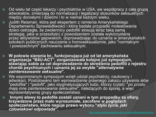  Od wielu lat część lekarzy i psychiatrów w USA, we współpracy z całą grupą
adwokatów, zmierzają do normalizacji i legalizacji stosunków seksualnych
między dorosłymi i dziećmi i to w niemal każdym wieku.
 Judith Reisman, która jest ekspertem z ramienia Amerykańskiego
Departamentu Sprawiedliwości i która badała przypadki molestowania
dzieci ostrzegła, że zwolennicy pedofilii stosują teraz taką samą
strategię, jaka w przeszłości z powodzeniem została wykorzystana
przez aktywistów gejowskich, doprowadzając do uznania w amerykańskich
szkołach publicznych nauczania o homoseksualizmie, jako "normalnym
i powszechnym" zachowaniu seksualnym.
 W połowie sierpnia br., funkcjonująca już od lat amerykańska
organizacja "B4U-ACT", zorganizowała kolejne już sympozjum,
stawiając sobie za cel doprowadzenie do skreślenia pedofilii z rejestru
chorób psychicznych i uznania jej za zwykłe "alternatywne
zainteresowanie seksualne".
 We wspomnianym sympozjum wzięli udział psychiatrzy, naukowcy i
adwokaci. Postulowano tam wprowadzenie prawnego zakazu używania słów
"pedofilia" i "pedofil", jako stygmatyzujących ludzi, którzy (cytat): "po prostu
mają inne zainteresowania seksualne", należących do sporej, a więc
reprezentatywnej grupy społeczeństwa.
 Innymi słowy to pedofile zostali uznani w tym przypadku za ofiary,
krzywdzone przez mało wyrozumiałe, zacofane w poglądach
społeczeństwo, które neguje prawo wyboru "stylu życia, jaki
człowiekowi odpowiada".
http://www.globalnaswiadomosc.com/pedofiliadozwolona.htm
 