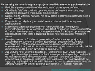 Uczestnicy wspomnianego sympozjum doszli do następujących wniosków:
 Pedofile są niesprawiedliwie "demonizowani" przez społeczeństwo
 Określenie "zły" nie powinno być stosowane do "osób, które odczuwają
pożądanie seksualne w stosunku do nieletnich".
 Dzieci, nie ze względu na wiek, nie są w stanie dobrowolnie uprawiać seks z
osobą dorosłą.
 Pragnienie dorosłych aby uprawiać seks z dziećmi jest "normatywnym
zachowaniem".
 Klasyfikacja zaburzeń psychicznych Amerykańskiego Towarzystwa
Psychiatrycznego - APA, określona jako DSM-IV, ignoruje zdolność pedofilów
do miłości i romantycznych uczuć względem dzieci, z którymi uprawiają seks,
podobnych do tych, które odczuwają dorośli heteroseksualiści względem
siebie.
 Uznający siebie za "działacza gejowskiego" mówca na sympozjum -
Jacob Breslow (London School of Economics) posunął się dużo dalej,
twierdząc, że "zainteresowanie seksualne dziećmi jest jak najbardziej
odpowiednie" i że "pedofil nie musi pozyskiwać zgody dziecka na seks, tak jak
nie musi się pytać butów, czy może je założyć"... !!!
 Już w 2005 roku, w swojej książce pt. "Marketing of Evil" David Kupelian
ostrzegał, że następnym celem ruchu liberalnego w Ameryce, będzie dążenie
do legalizacji seksu między dorosłymi i dziećmi. "Ta sama zła logika
prowadząca do legalizacji małżeństw homoseksualnych, doprowadzi do de-
stygmatyzacji i legalizacji pedofilii. Ostatecznie, nasze odwieczne dążenie do
ochrony niewinnych dzieci, zostanie zaniechane..." - napisał Kupelian.
http://www.globalnaswiadomosc.com/pedofiliadozwolona.htm
 