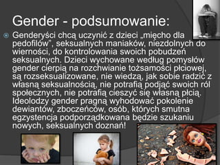 Gender - podsumowanie:
 Genderyści chcą uczynić z dzieci „mięcho dla
pedofilów‖, seksualnych maniaków, niezdolnych do
wierności, do kontrolowania swoich pobudzeń
seksualnych. Dzieci wychowane według pomysłów
gender cierpią na rozchwianie tożsamości płciowej,
są rozseksualizowane, nie wiedzą, jak sobie radzić z
własną seksualnością, nie potrafią podjąć swoich ról
społecznych, nie potrafią cieszyć się własną płcią.
Ideolodzy gender pragną wyhodować pokolenie
dewiantów, zboczeńców, osób, których smutna
egzystencja podporządkowana będzie szukaniu
nowych, seksualnych doznań!
 