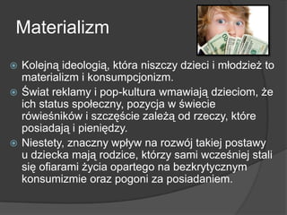 Materializm
 Kolejną ideologią, która niszczy dzieci i młodzież to
materializm i konsumpcjonizm.
 Świat reklamy i pop-kultura wmawiają dzieciom, że
ich status społeczny, pozycja w świecie
rówieśników i szczęście zależą od rzeczy, które
posiadają i pieniędzy.
 Niestety, znaczny wpływ na rozwój takiej postawy
u dziecka mają rodzice, którzy sami wcześniej stali
się ofiarami życia opartego na bezkrytycznym
konsumizmie oraz pogoni za posiadaniem.
 