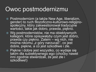 Owoc postmodernizmu
 Postmodernizm (a także New Age, liberalizm,
gender) to ruch filozoficzno-kulturowo-religijno-
społeczny, który zakwestionował tradycyjne
wartości, takie jak dobro, prawda, piękno.
 Wg postmodernistów, nie ma obiektywnych
kategorii, które opisywałyby czym jest dobro,
prawda czy piękno. Zatem – wg nich, nie
można nikomu „z góry narzucać‖, co jest
dobre, piękne, a co jest szkodliwe i złe.
 Piękne i dobre jest wszystko, co wydaje się
takim dla subiektywnego ego (choćby nawet
inni zgodnie stwierdzali, że jest złe i
szkodliwe!)
 